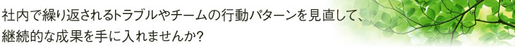 社内で繰り返されるトラブルやチームの行動パターンを見直して、継続的な成果を手に入れませんか?